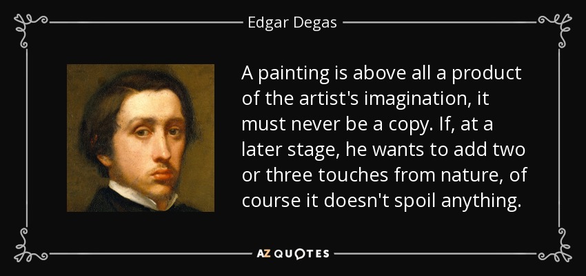 A painting is above all a product of the artist's imagination, it must never be a copy. If, at a later stage, he wants to add two or three touches from nature, of course it doesn't spoil anything. - Edgar Degas