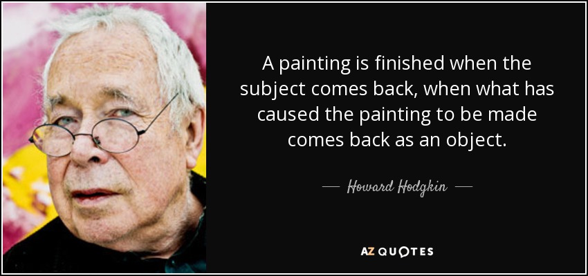 A painting is finished when the subject comes back, when what has caused the painting to be made comes back as an object. - Howard Hodgkin