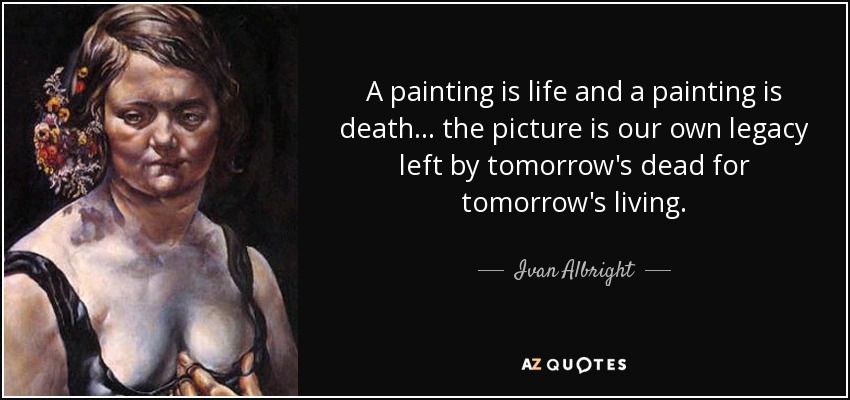 A painting is life and a painting is death . . . the picture is our own legacy left by tomorrow's dead for tomorrow's living. - Ivan Albright