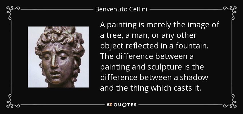A painting is merely the image of a tree, a man, or any other object reflected in a fountain. The difference between a painting and sculpture is the difference between a shadow and the thing which casts it. - Benvenuto Cellini