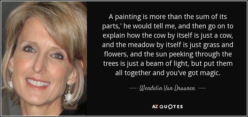 A painting is more than the sum of its parts,' he would tell me, and then go on to explain how the cow by itself is just a cow, and the meadow by itself is just grass and flowers, and the sun peeking through the trees is just a beam of light, but put them all together and you've got magic. - Wendelin Van Draanen