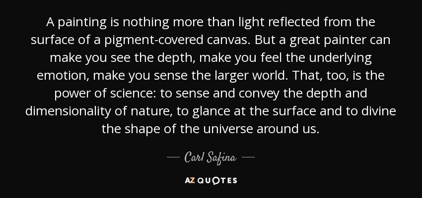 A painting is nothing more than light reflected from the surface of a pigment-covered canvas. But a great painter can make you see the depth, make you feel the underlying emotion, make you sense the larger world. That, too, is the power of science: to sense and convey the depth and dimensionality of nature, to glance at the surface and to divine the shape of the universe around us. - Carl Safina