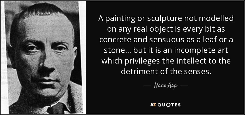 A painting or sculpture not modelled on any real object is every bit as concrete and sensuous as a leaf or a stone... but it is an incomplete art which privileges the intellect to the detriment of the senses. - Hans Arp