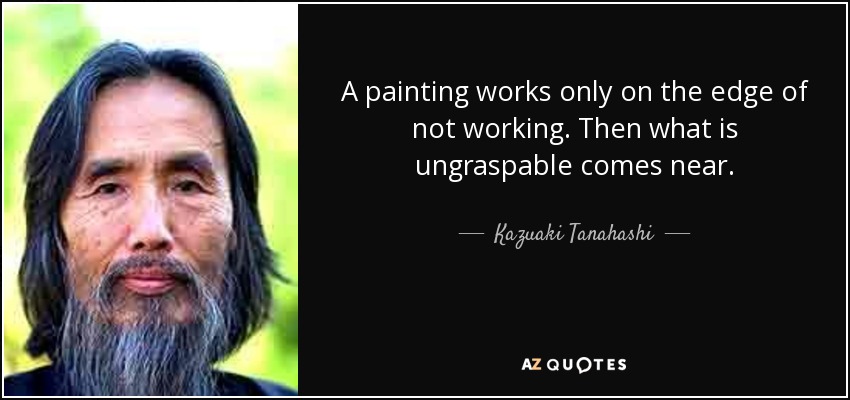 A painting works only on the edge of not working. Then what is ungraspable comes near. - Kazuaki Tanahashi