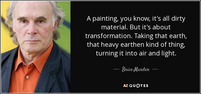 A painting, you know, it's all dirty material. But it's about transformation. Taking that earth, that heavy earthen kind of thing, turning it into air and light. - Brice Marden