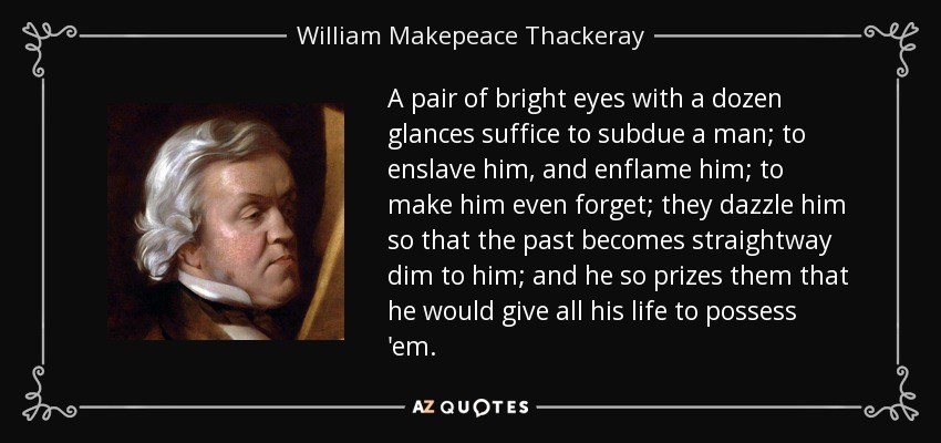 A pair of bright eyes with a dozen glances suffice to subdue a man; to enslave him, and enflame him; to make him even forget; they dazzle him so that the past becomes straightway dim to him; and he so prizes them that he would give all his life to possess 'em. - William Makepeace Thackeray