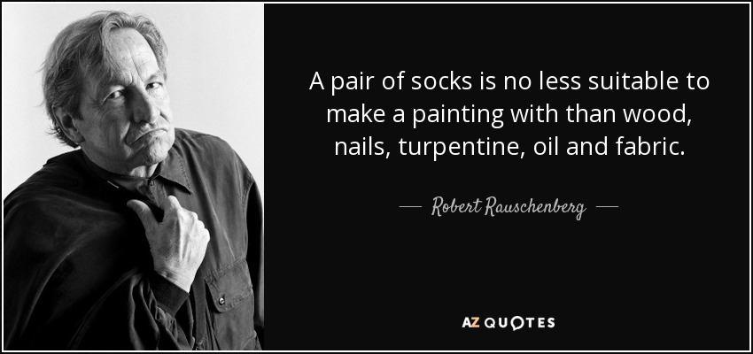 A pair of socks is no less suitable to make a painting with than wood, nails, turpentine, oil and fabric. - Robert Rauschenberg