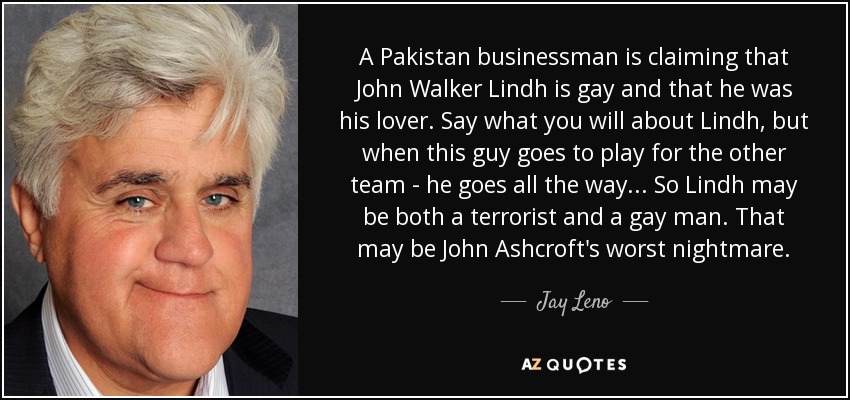 A Pakistan businessman is claiming that John Walker Lindh is gay and that he was his lover. Say what you will about Lindh, but when this guy goes to play for the other team - he goes all the way ... So Lindh may be both a terrorist and a gay man. That may be John Ashcroft's worst nightmare. - Jay Leno