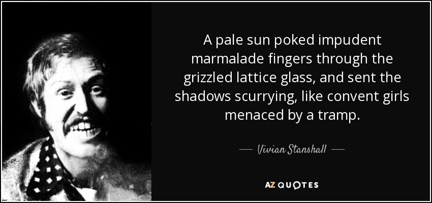 A pale sun poked impudent marmalade fingers through the grizzled lattice glass, and sent the shadows scurrying, like convent girls menaced by a tramp. - Vivian Stanshall
