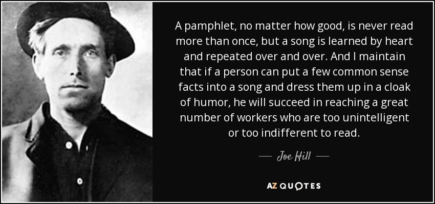 A pamphlet, no matter how good, is never read more than once, but a song is learned by heart and repeated over and over. And I maintain that if a person can put a few common sense facts into a song and dress them up in a cloak of humor, he will succeed in reaching a great number of workers who are too unintelligent or too indifferent to read. - Joe Hill