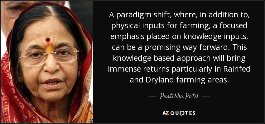 A paradigm shift, where, in addition to, physical inputs for farming, a focused emphasis placed on knowledge inputs, can be a promising way forward. This knowledge based approach will bring immense returns particularly in Rainfed and Dryland farming areas. - Pratibha Patil