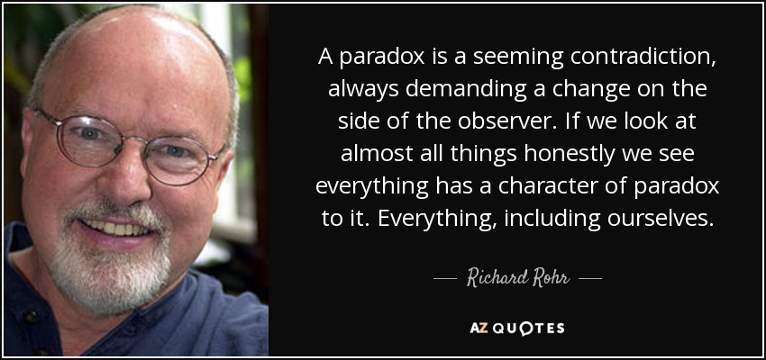 A paradox is a seeming contradiction, always demanding a change on the side of the observer. If we look at almost all things honestly we see everything has a character of paradox to it. Everything, including ourselves. - Richard Rohr