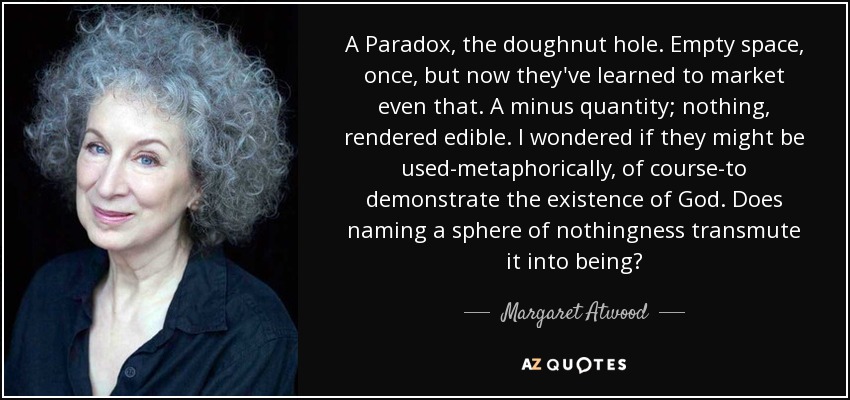 A Paradox, the doughnut hole. Empty space, once, but now they've learned to market even that. A minus quantity; nothing, rendered edible. I wondered if they might be used-metaphorically, of course-to demonstrate the existence of God. Does naming a sphere of nothingness transmute it into being? - Margaret Atwood