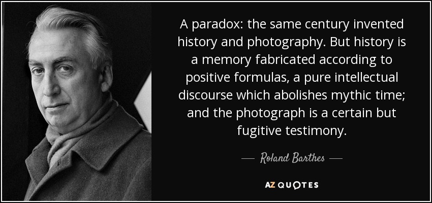 A paradox: the same century invented history and photography. But history is a memory fabricated according to positive formulas, a pure intellectual discourse which abolishes mythic time; and the photograph is a certain but fugitive testimony. - Roland Barthes