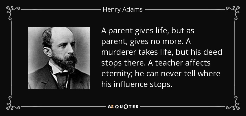 A parent gives life, but as parent, gives no more. A murderer takes life, but his deed stops there. A teacher affects eternity; he can never tell where his influence stops. - Henry Adams