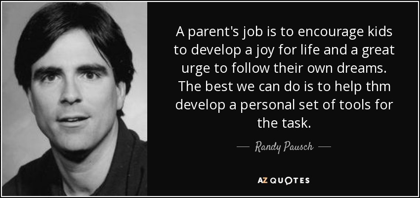 A parent's job is to encourage kids to develop a joy for life and a great urge to follow their own dreams. The best we can do is to help thm develop a personal set of tools for the task. - Randy Pausch