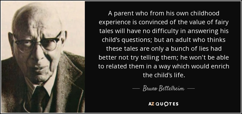 A parent who from his own childhood experience is convinced of the value of fairy tales will have no difficulty in answering his child's questions; but an adult who thinks these tales are only a bunch of lies had better not try telling them; he won't be able to related them in a way which would enrich the child's life. - Bruno Bettelheim