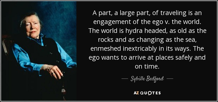 A part, a large part, of traveling is an engagement of the ego v. the world. The world is hydra headed, as old as the rocks and as changing as the sea, enmeshed inextricably in its ways. The ego wants to arrive at places safely and on time. - Sybille Bedford
