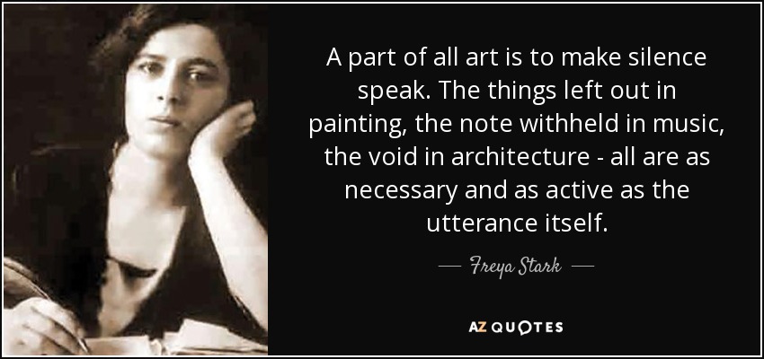A part of all art is to make silence speak. The things left out in painting, the note withheld in music, the void in architecture - all are as necessary and as active as the utterance itself. - Freya Stark