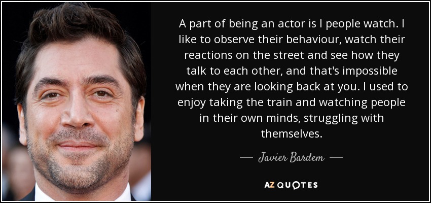 A part of being an actor is I people watch. I like to observe their behaviour, watch their reactions on the street and see how they talk to each other, and that's impossible when they are looking back at you. I used to enjoy taking the train and watching people in their own minds, struggling with themselves. - Javier Bardem