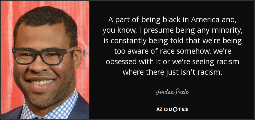 A part of being black in America and, you know, I presume being any minority, is constantly being told that we're being too aware of race somehow, we're obsessed with it or we're seeing racism where there just isn't racism. - Jordan Peele