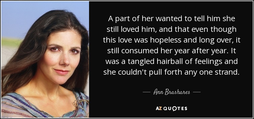 A part of her wanted to tell him she still loved him, and that even though this love was hopeless and long over, it still consumed her year after year. It was a tangled hairball of feelings and she couldn't pull forth any one strand. - Ann Brashares