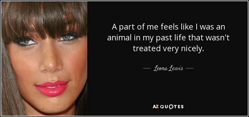 A part of me feels like I was an animal in my past life that wasn't treated very nicely. - Leona Lewis