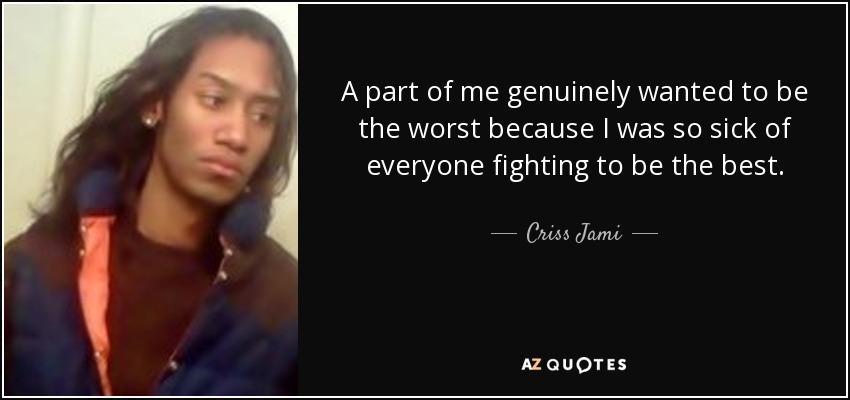 A part of me genuinely wanted to be the worst because I was so sick of everyone fighting to be the best. - Criss Jami