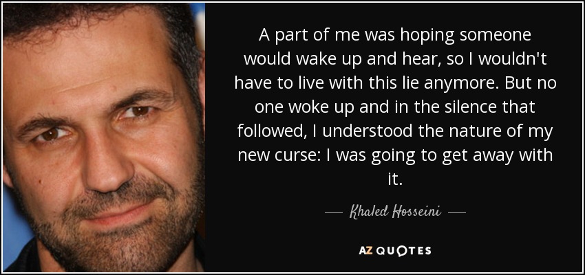 A part of me was hoping someone would wake up and hear, so I wouldn't have to live with this lie anymore. But no one woke up and in the silence that followed, I understood the nature of my new curse: I was going to get away with it. - Khaled Hosseini