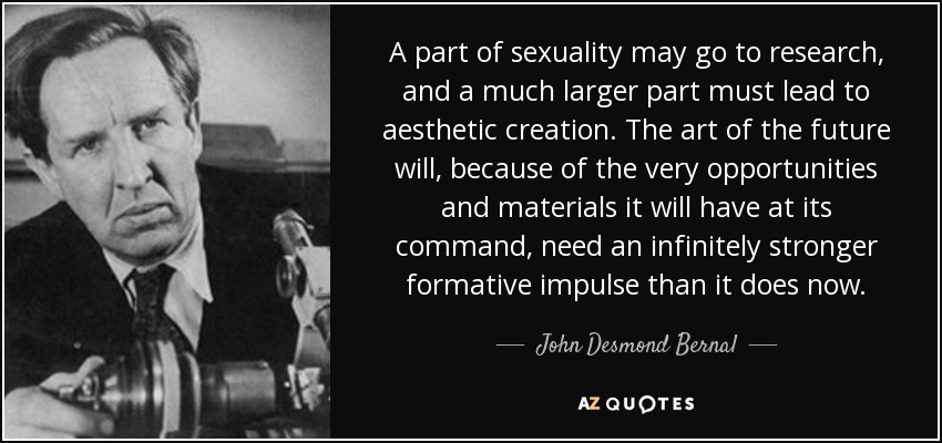 A part of sexuality may go to research, and a much larger part must lead to aesthetic creation. The art of the future will, because of the very opportunities and materials it will have at its command, need an infinitely stronger formative impulse than it does now. - John Desmond Bernal