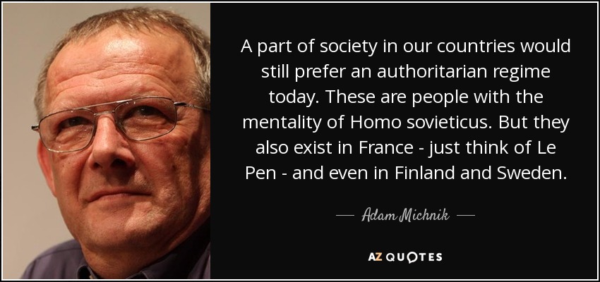 A part of society in our countries would still prefer an authoritarian regime today. These are people with the mentality of Homo sovieticus. But they also exist in France - just think of Le Pen - and even in Finland and Sweden. - Adam Michnik