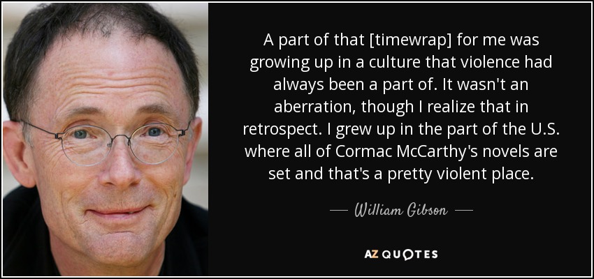 A part of that [timewrap] for me was growing up in a culture that violence had always been a part of. It wasn't an aberration, though I realize that in retrospect. I grew up in the part of the U.S. where all of Cormac McCarthy's novels are set and that's a pretty violent place. - William Gibson