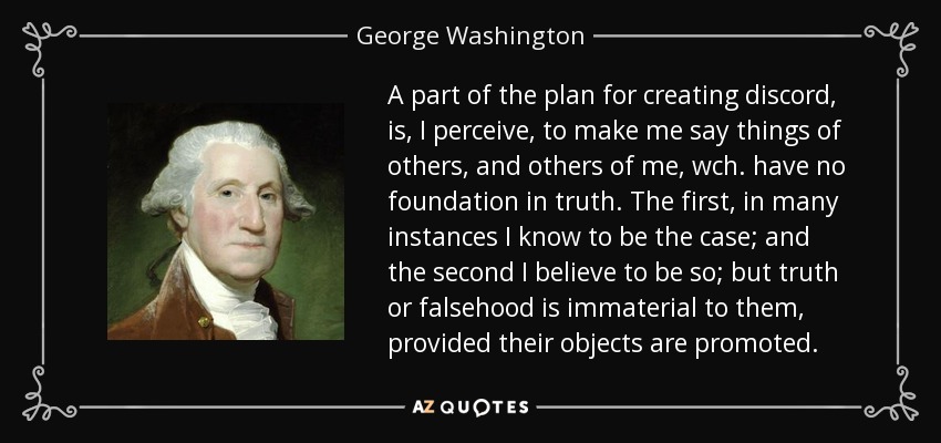 A part of the plan for creating discord, is, I perceive, to make me say things of others, and others of me, wch. have no foundation in truth. The first, in many instances I know to be the case; and the second I believe to be so; but truth or falsehood is immaterial to them, provided their objects are promoted. - George Washington