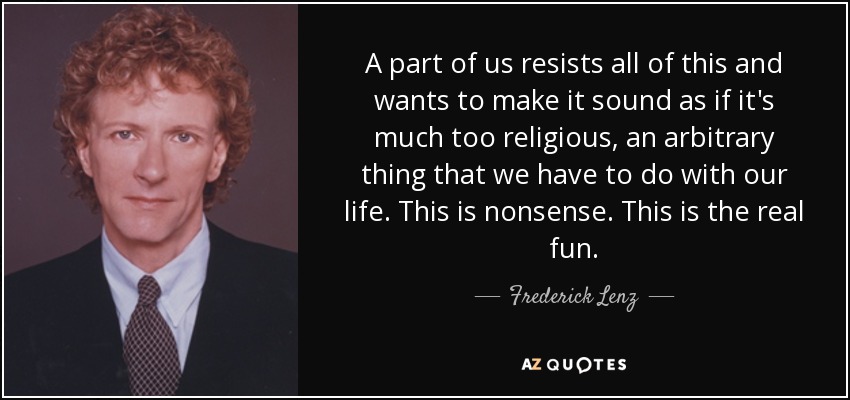 A part of us resists all of this and wants to make it sound as if it's much too religious, an arbitrary thing that we have to do with our life. This is nonsense. This is the real fun. - Frederick Lenz