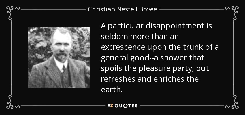 A particular disappointment is seldom more than an excrescence upon the trunk of a general good--a shower that spoils the pleasure party, but refreshes and enriches the earth. - Christian Nestell Bovee