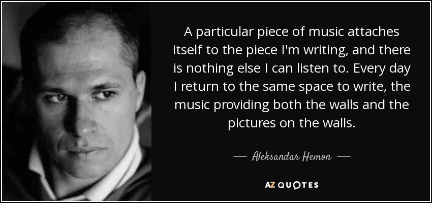 A particular piece of music attaches itself to the piece I'm writing, and there is nothing else I can listen to. Every day I return to the same space to write, the music providing both the walls and the pictures on the walls. - Aleksandar Hemon