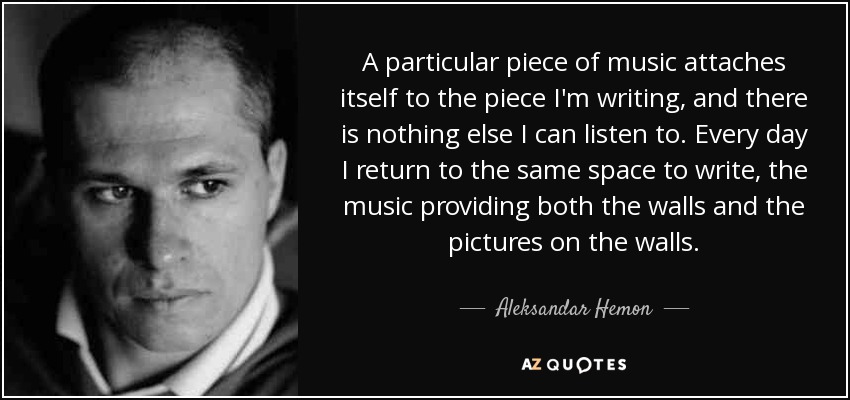 A particular piece of music attaches itself to the piece I'm writing, and there is nothing else I can listen to. Every day I return to the same space to write, the music providing both the walls and the pictures on the walls. - Aleksandar Hemon