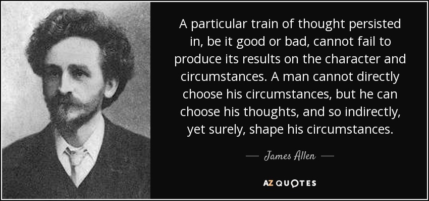 A particular train of thought persisted in, be it good or bad, cannot fail to produce its results on the character and circumstances. A man cannot directly choose his circumstances, but he can choose his thoughts, and so indirectly, yet surely, shape his circumstances. - James Allen