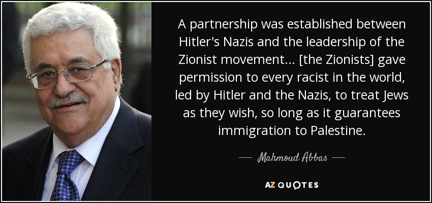A partnership was established between Hitler's Nazis and the leadership of the Zionist movement... [the Zionists] gave permission to every racist in the world, led by Hitler and the Nazis, to treat Jews as they wish, so long as it guarantees immigration to Palestine. - Mahmoud Abbas
