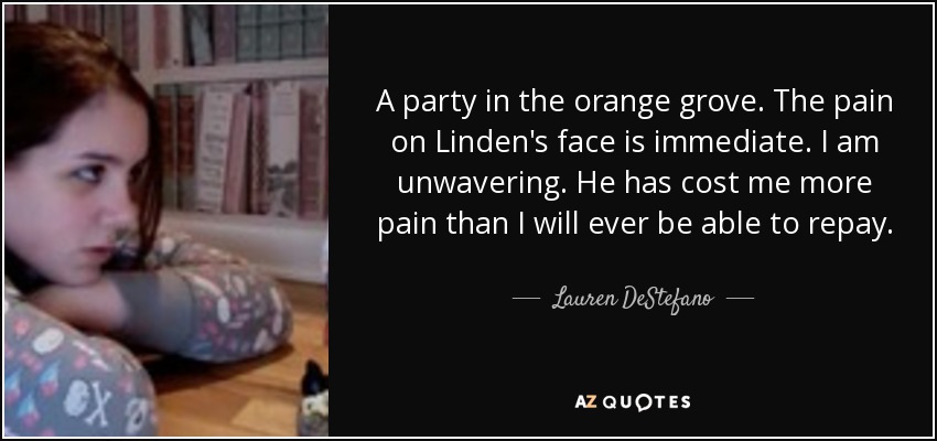 A party in the orange grove. The pain on Linden's face is immediate. I am unwavering. He has cost me more pain than I will ever be able to repay. - Lauren DeStefano