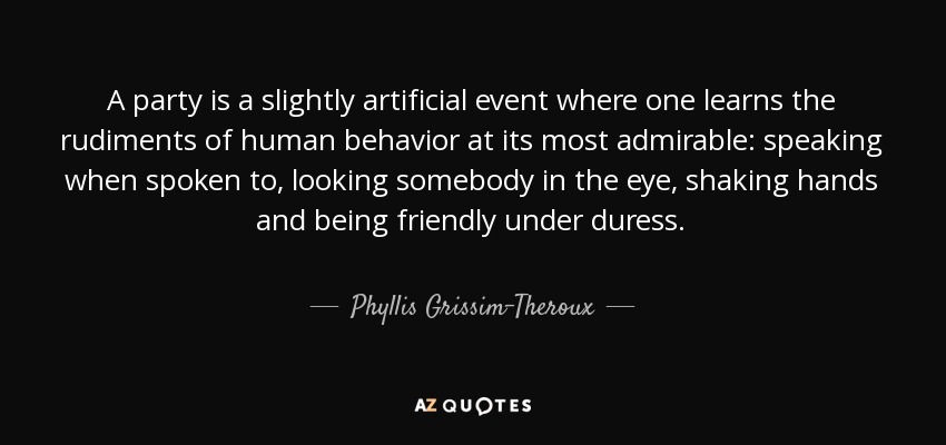 A party is a slightly artificial event where one learns the rudiments of human behavior at its most admirable: speaking when spoken to, looking somebody in the eye, shaking hands and being friendly under duress. - Phyllis Grissim-Theroux