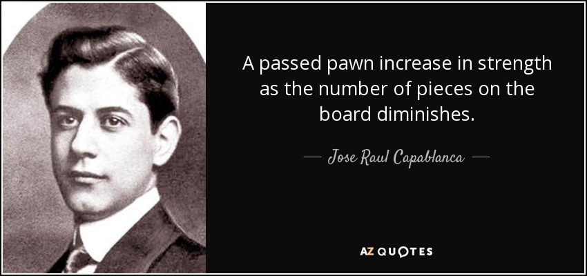 A passed pawn increase in strength as the number of pieces on the board diminishes. - Jose Raul Capablanca