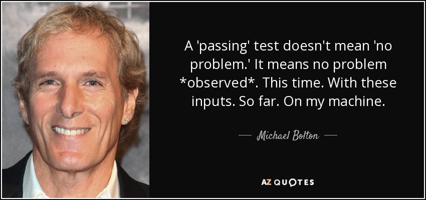 A 'passing' test doesn't mean 'no problem.' It means no problem *observed*. This time. With these inputs. So far. On my machine. - Michael Bolton