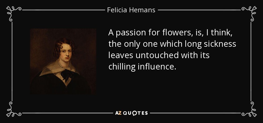 A passion for flowers, is, I think, the only one which long sickness leaves untouched with its chilling influence. - Felicia Hemans