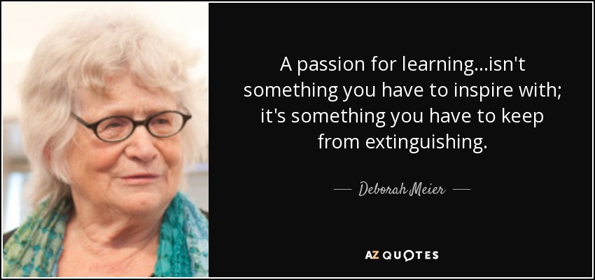 A passion for learning...isn't something you have to inspire with; it's something you have to keep from extinguishing. - Deborah Meier