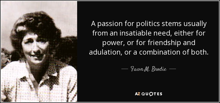 A passion for politics stems usually from an insatiable need, either for power, or for friendship and adulation, or a combination of both. - Fawn M. Brodie