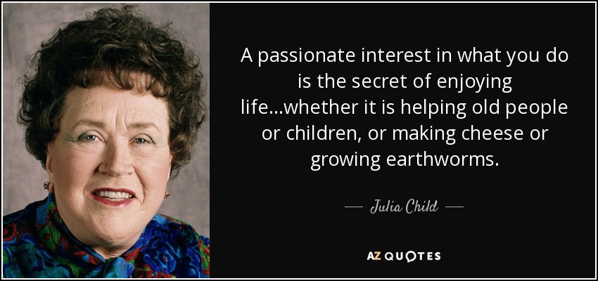 A passionate interest in what you do is the secret of enjoying life...whether it is helping old people or children, or making cheese or growing earthworms. - Julia Child