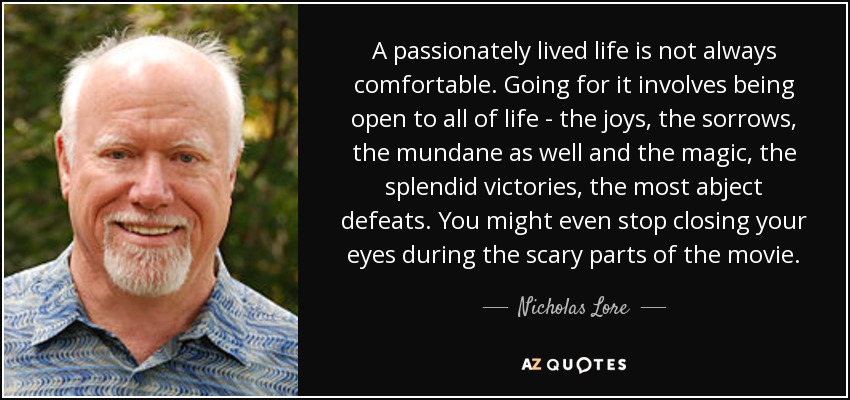 A passionately lived life is not always comfortable. Going for it involves being open to all of life - the joys, the sorrows, the mundane as well and the magic, the splendid victories, the most abject defeats. You might even stop closing your eyes during the scary parts of the movie. - Nicholas Lore