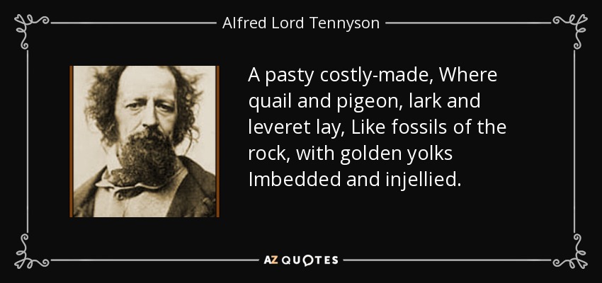 A pasty costly-made, Where quail and pigeon, lark and leveret lay, Like fossils of the rock, with golden yolks Imbedded and injellied. - Alfred Lord Tennyson