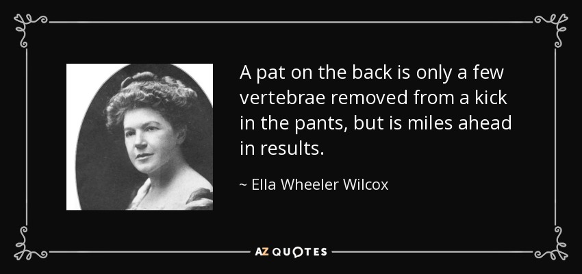 A pat on the back is only a few vertebrae removed from a kick in the pants, but is miles ahead in results. - Ella Wheeler Wilcox